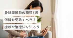 骨盤臓器脱の種類5選｜何科を受診すべき？症状や治療法を知ろう
